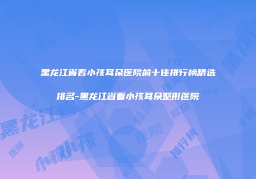 黑龙江省看小孩耳朵医院前十佳排行榜精选排名-黑龙江省看小孩耳朵整形医院