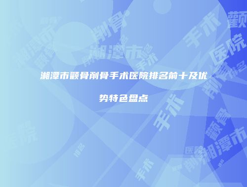 湘潭市颧骨削骨手术医院排名前十及优势特色盘点