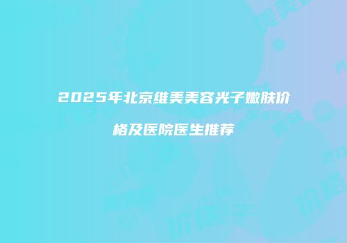 2025年北京维美美容光子嫩肤价格及医院医生推荐