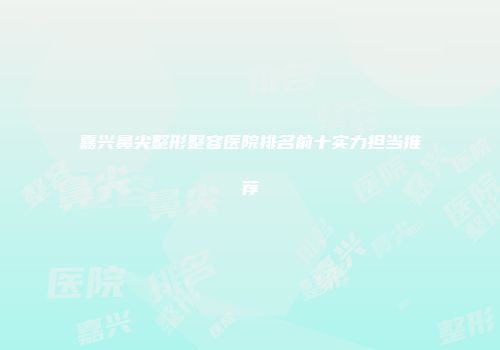 嘉兴鼻尖整形整容医院排名前十实力担当推荐