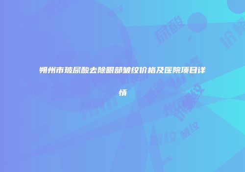 朔州市玻尿酸去除眼部皱纹价格及医院项目详情