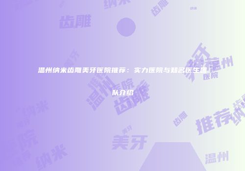 温州纳米齿雕美牙医院推荐：实力医院与知名医生团队介绍