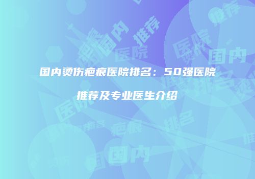 国内烫伤疤痕医院排名：50强医院推荐及专业医生介绍