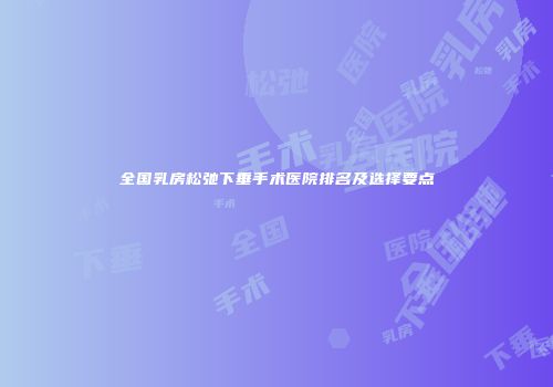 全国乳房松弛下垂手术医院排名及选择要点