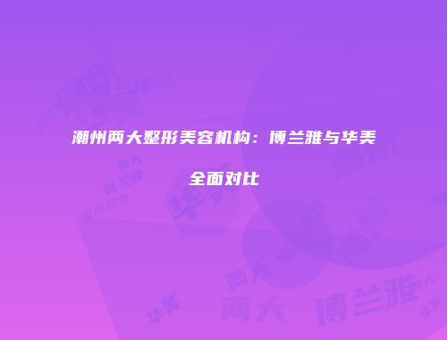 潮州两大整形美容机构：博兰雅与华美全面对比