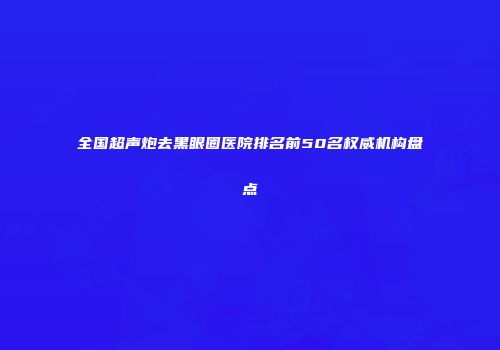 全国超声炮去黑眼圈医院排名前50名权威机构盘点