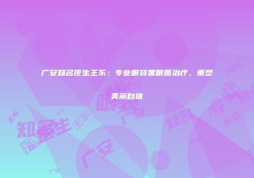 广安知名医生王东：专业眼袋黑眼圈治疗，重塑美丽自信