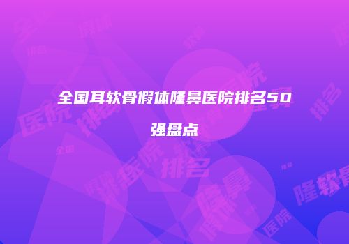 全国耳软骨假体隆鼻医院排名50强盘点