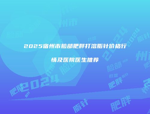 2025宿州市脸部肥胖打溶脂针价格行情及医院医生推荐