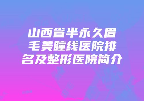 山西省半永久眉毛美瞳线医院排名及整形医院简介
