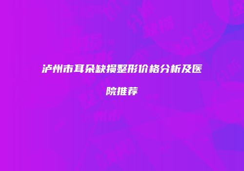 泸州市耳朵缺损整形价格分析及医院推荐