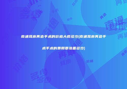 南通耳廓再造手术的价格大概多少(南通耳廓再造手术手术的费用要准备多少)