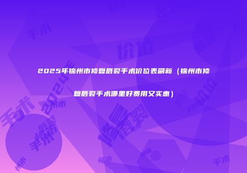 2025年锦州市修复唇裂手术价位表刷新（锦州市修复唇裂手术哪里好费用又实惠）