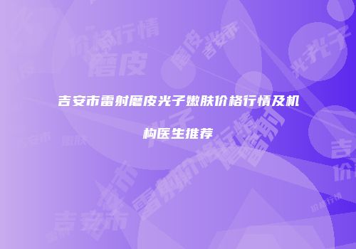 吉安市雷射磨皮光子嫩肤价格行情及机构医生推荐