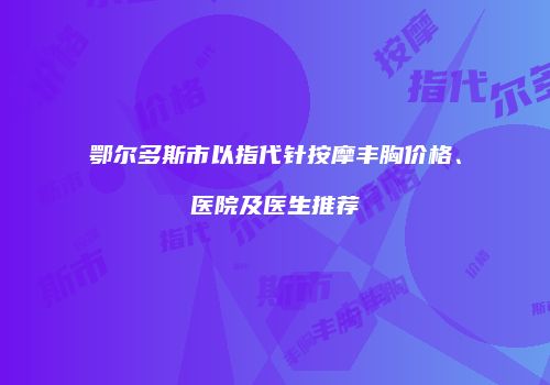鄂尔多斯市以指代针按摩丰胸价格、医院及医生推荐