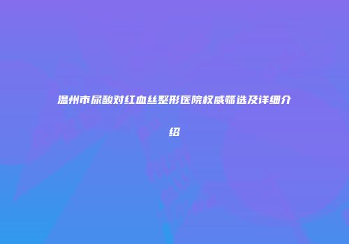 温州市尿酸对红血丝整形医院权威筛选及详细介绍