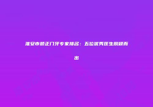 淮安市矫正门牙专家排名：五位优秀医生脱颖而出