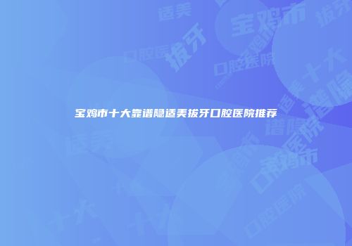 宝鸡市十大靠谱隐适美拔牙口腔医院推荐