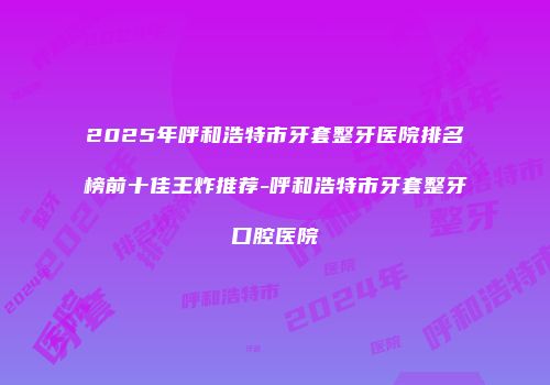 2025年呼和浩特市牙套整牙医院排名榜前十佳王炸推荐-呼和浩特市牙套整牙口腔医院