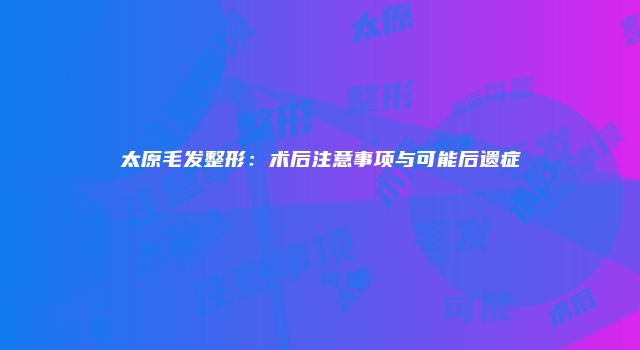 太原毛发整形：术后注意事项与可能后遗症
