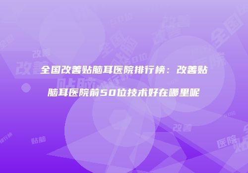 全国改善贴脑耳医院排行榜：改善贴脑耳医院前50位技术好在哪里呢