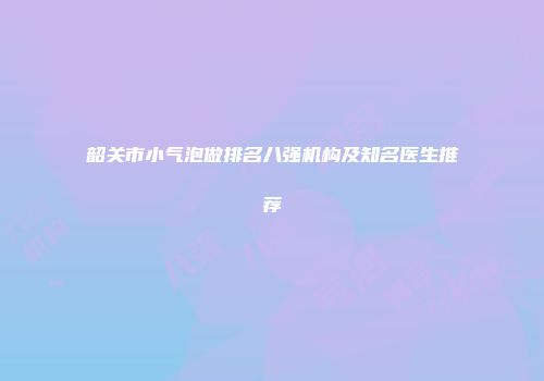 韶关市小气泡做排名八强机构及知名医生推荐