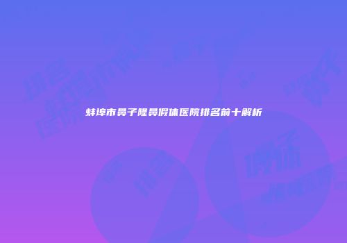 蚌埠市鼻子隆鼻假体医院排名前十解析