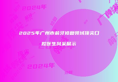 2025年广州市前牙修复领域顶尖口腔医生风采展示