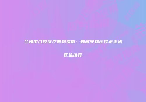 兰州市口腔医疗服务指南：知名牙科医院与杰出医生推荐