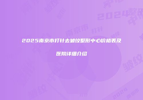 2025南京市打针去皱纹整形中心价格表及医院详细介绍