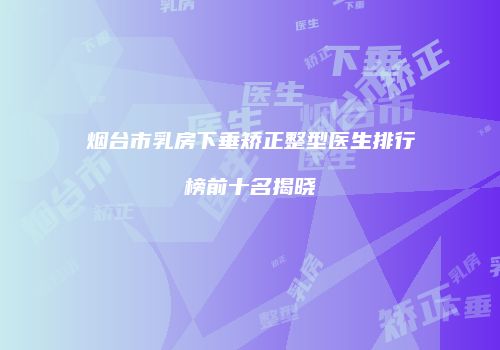 烟台市乳房下垂矫正整型医生排行榜前十名揭晓