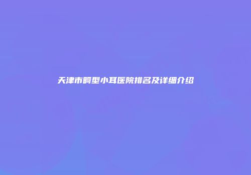 天津市畸型小耳医院排名及详细介绍