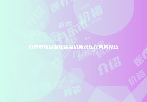 丹东市钛合金烤瓷冠价格及医疗机构介绍