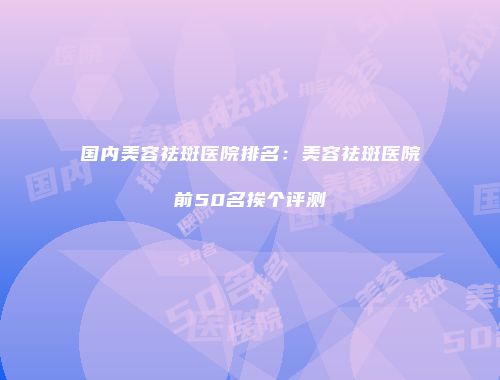 国内美容祛斑医院排名：美容祛斑医院前50名挨个评测