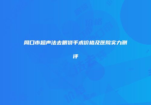 周口市超声法去眼袋手术价格及医院实力测评
