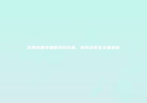 沈阳市眼皮抽脂项目价格、医院及医生全面解析