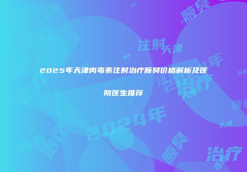 2025年天津肉毒素注射治疗腋臭价格解析及医院医生推荐