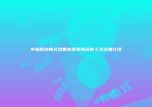 中国微创韩式双眼皮医院排名前十及详细介绍