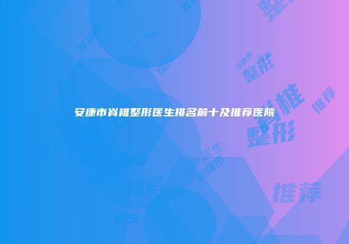 安康市脊椎整形医生排名前十及推荐医院