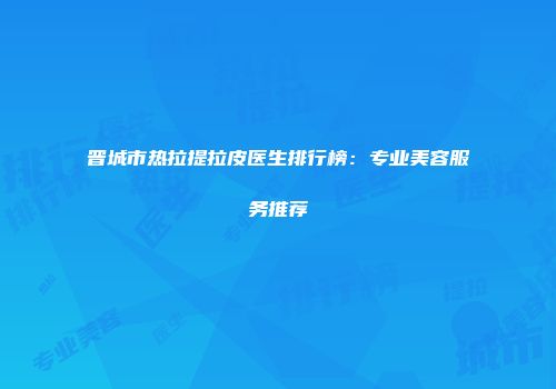 晋城市热拉提拉皮医生排行榜：专业美容服务推荐