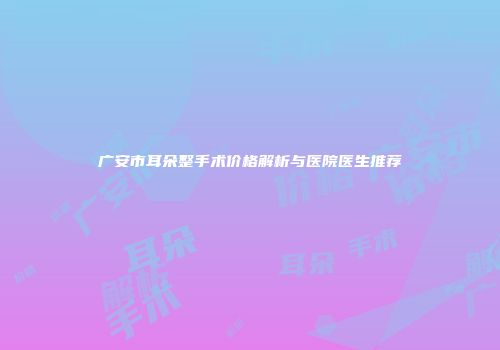 广安市耳朵整手术价格解析与医院医生推荐
