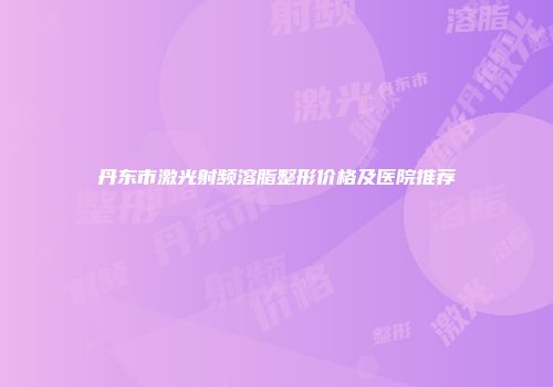 丹东市激光射频溶脂整形价格及医院推荐