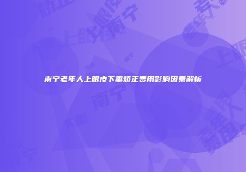 南宁老年人上眼皮下垂矫正费用影响因素解析