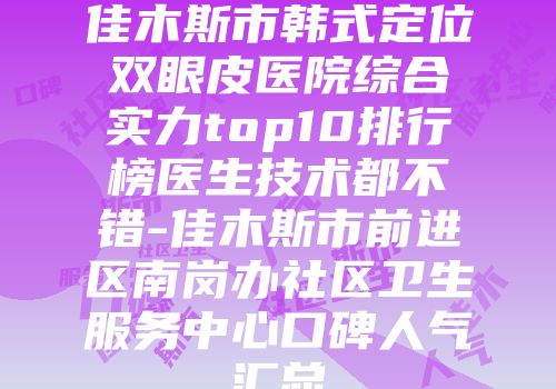 佳木斯市韩式定位双眼皮医院综合实力top10排行榜医生技术都不错-佳木斯市前进区南岗办社区卫生服务中心口碑人气汇总