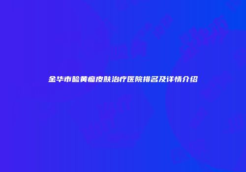 金华市睑黄瘤皮肤治疗医院排名及详情介绍