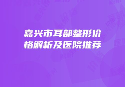 嘉兴市耳部整形价格解析及医院推荐