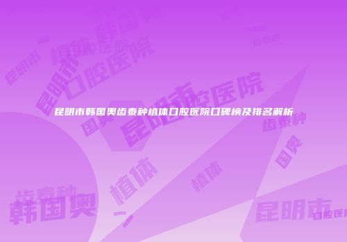 昆明市韩国奥齿泰种植体口腔医院口碑榜及排名解析
