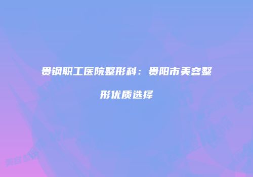 贵钢职工医院整形科：贵阳市美容整形优质选择