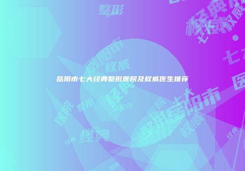 岳阳市七大经典整形医院及权威医生推荐