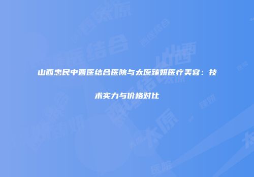 山西惠民中西医结合医院与太原臻妍医疗美容：技术实力与价格对比